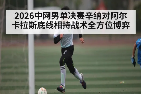 2026中网男单决赛辛纳对阿尔卡拉斯底线相持战术全方位博弈